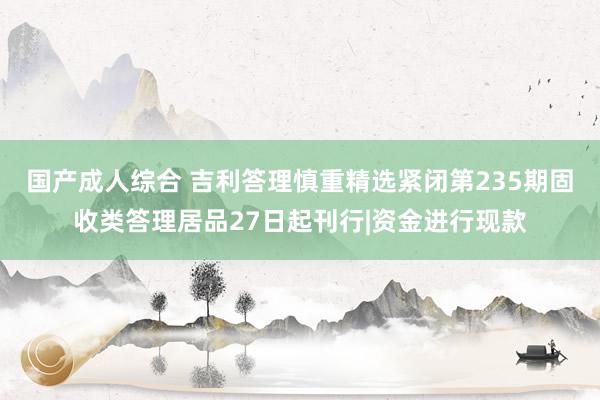 国产成人综合 吉利答理慎重精选紧闭第235期固收类答理居品27日起刊行|资金进行现款
