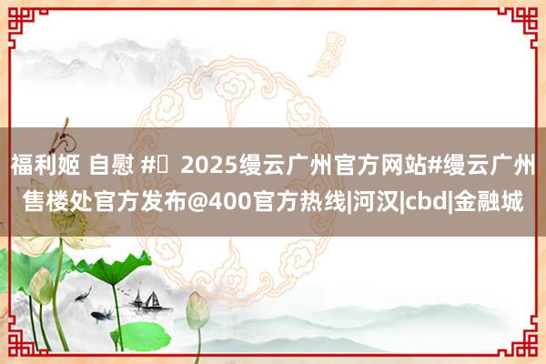 福利姬 自慰 #�2025缦云广州官方网站#缦云广州售楼处官方发布@400官方热线|河汉|cbd|金融城
