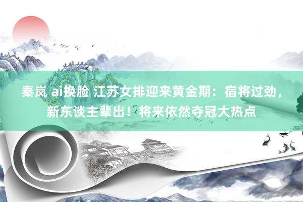 秦岚 ai换脸 江苏女排迎来黄金期：宿将过劲，新东谈主辈出！将来依然夺冠大热点
