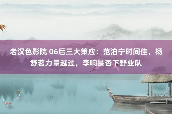 老汉色影院 06后三大策应：范泊宁时间佳，杨舒茗力量越过，李响是否下野业队