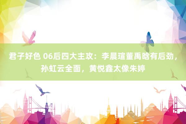 君子好色 06后四大主攻：李晨瑄董禹晗有后劲，孙虹云全面，黄悦鑫太像朱婷