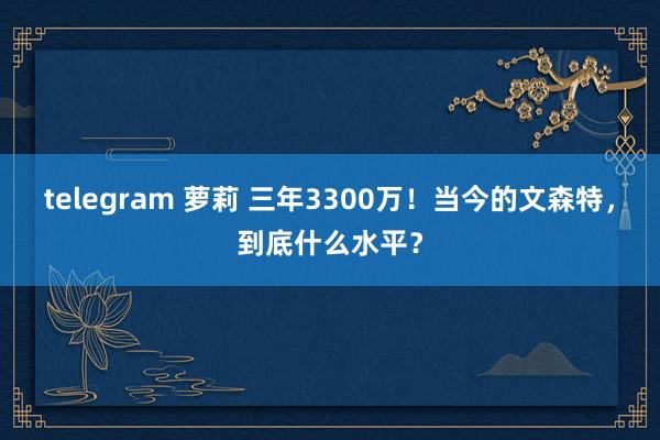 telegram 萝莉 三年3300万！当今的文森特，到底什么水平？