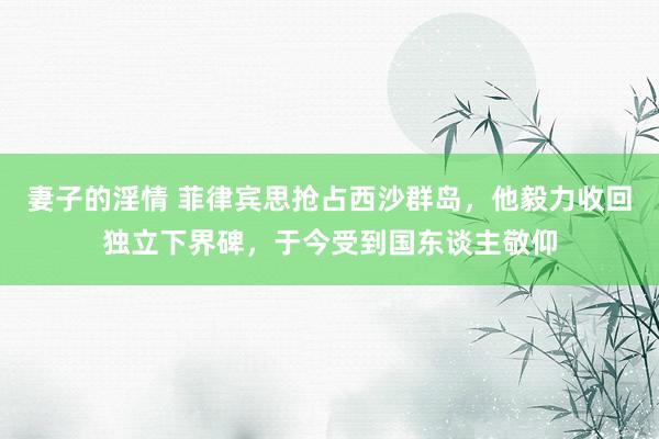 妻子的淫情 菲律宾思抢占西沙群岛，他毅力收回独立下界碑，于今受到国东谈主敬仰