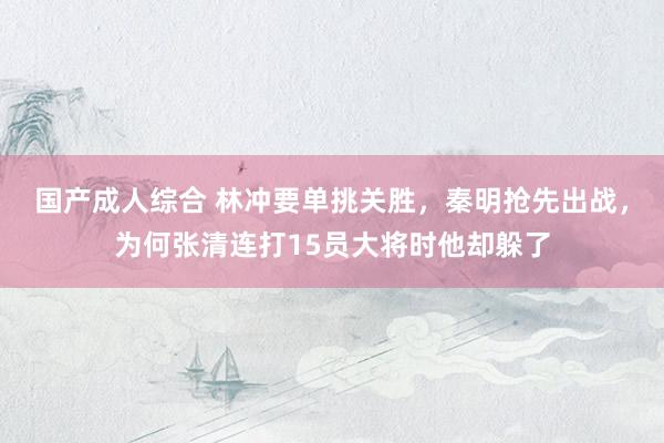 国产成人综合 林冲要单挑关胜，秦明抢先出战，为何张清连打15员大将时他却躲了