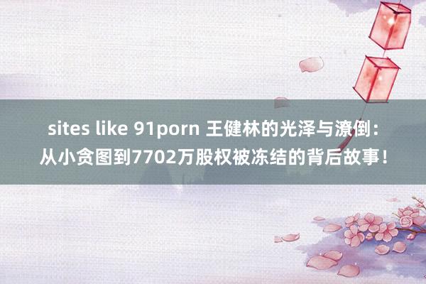 sites like 91porn 王健林的光泽与潦倒：从小贪图到7702万股权被冻结的背后故事！