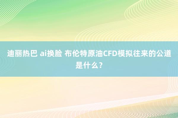 迪丽热巴 ai换脸 布伦特原油CFD模拟往来的公道是什么？