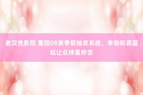 老汉色影院 重回08赛季获抽奖系统，李勋称霸篮坛让众球星咋舌