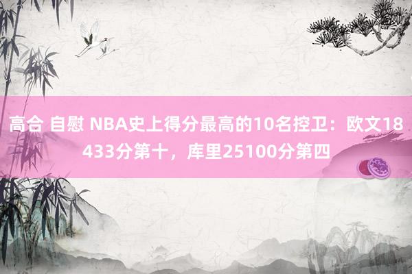 高合 自慰 NBA史上得分最高的10名控卫：欧文18433分第十，库里25100分第四