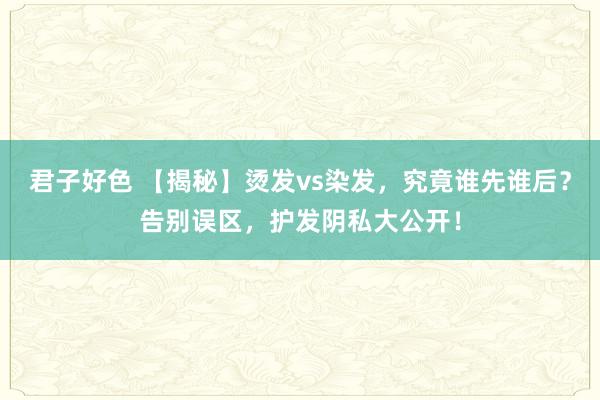 君子好色 【揭秘】烫发vs染发，究竟谁先谁后？告别误区，护发阴私大公开！
