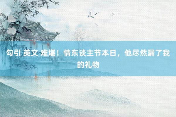 勾引 英文 难堪！情东谈主节本日，他尽然漏了我的礼物