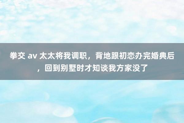 拳交 av 太太将我调职，背地跟初恋办完婚典后，回到别墅时才知谈我方家没了