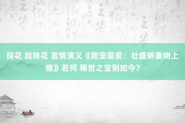 探花 姐妹花 言情演义《甜宠霸爱：壮盛娇妻吻上瘾》若何 稀世之宝到如今？