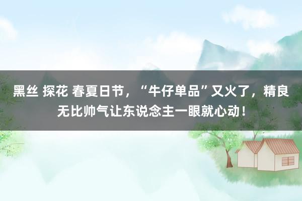 黑丝 探花 春夏日节，“牛仔单品”又火了，精良无比帅气让东说念主一眼就心动！