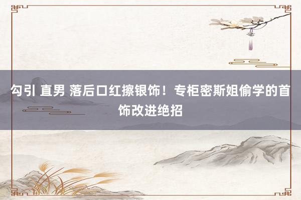 勾引 直男 落后口红擦银饰！专柜密斯姐偷学的首饰改进绝招
