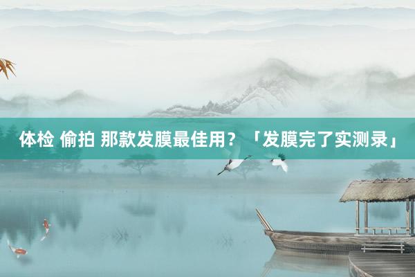 体检 偷拍 那款发膜最佳用？「发膜完了实测录」