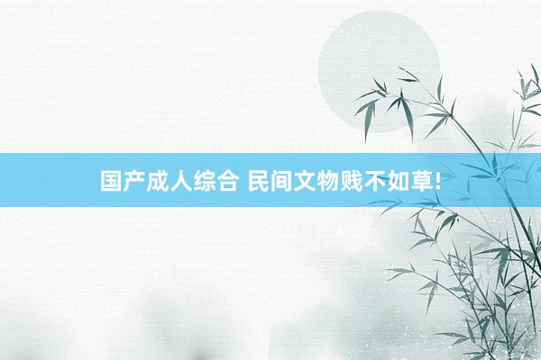 国产成人综合 民间文物贱不如草!
