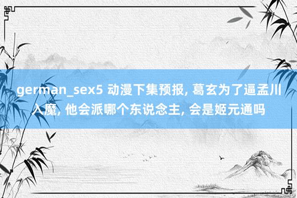 german_sex5 动漫下集预报， 葛玄为了逼孟川入魔， 他会派哪个东说念主， 会是姬元通吗
