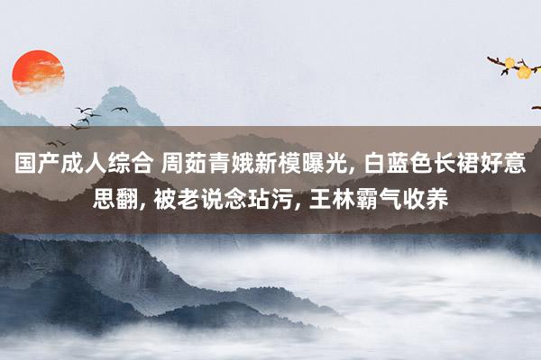国产成人综合 周茹青娥新模曝光， 白蓝色长裙好意思翻， 被老说念玷污， 王林霸气收养