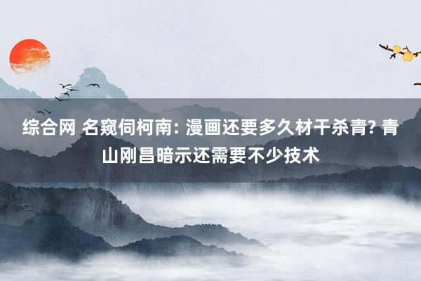 综合网 名窥伺柯南: 漫画还要多久材干杀青? 青山刚昌暗示还需要不少技术