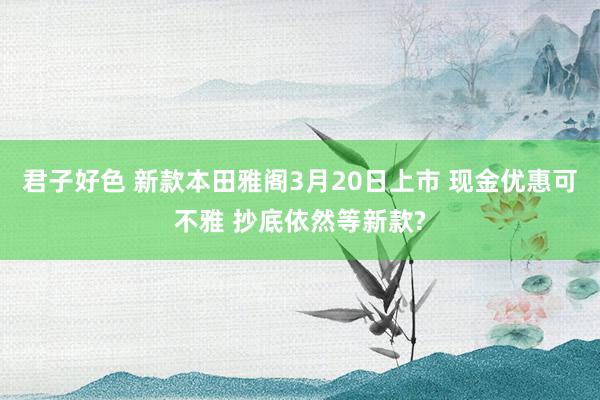 君子好色 新款本田雅阁3月20日上市 现金优惠可不雅 抄底依然等新款?