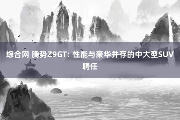 综合网 腾势Z9GT: 性能与豪华并存的中大型SUV聘任
