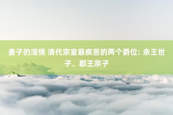 妻子的淫情 清代宗室最疾苦的两个爵位: 亲王世子、郡王宗子