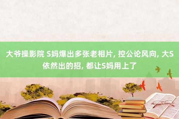 大爷操影院 S妈爆出多张老相片， 控公论风向， 大S依然出的招， 都让S妈用上了