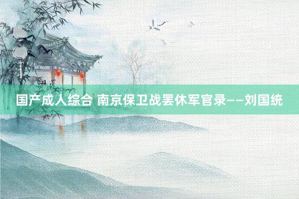 国产成人综合 南京保卫战罢休军官录——刘国统
