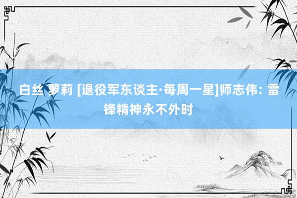 白丝 萝莉 [退役军东谈主·每周一星]师志伟: 雷锋精神永不外时