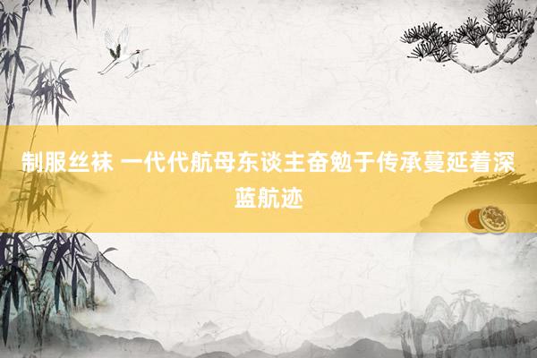 制服丝袜 一代代航母东谈主奋勉于传承蔓延着深蓝航迹