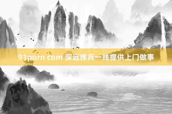 91porn com 深远练兵一线提供上门做事