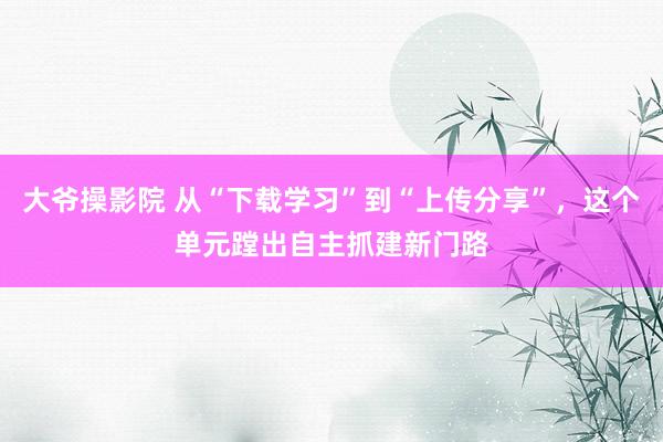 大爷操影院 从“下载学习”到“上传分享”，这个单元蹚出自主抓建新门路