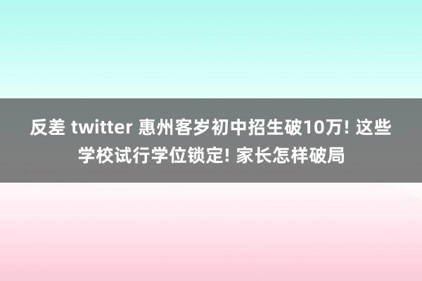 反差 twitter 惠州客岁初中招生破10万! 这些学校试行学位锁定! 家长怎样破局