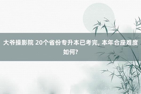 大爷操影院 20个省份专升本已考完， 本年合座难度如何?