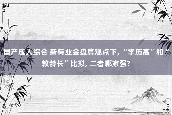 国产成人综合 新待业金盘算观点下， “学历高”和“教龄长”比拟， 二者哪家强?