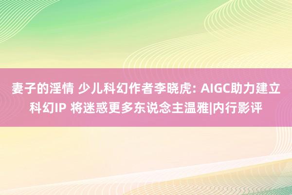 妻子的淫情 少儿科幻作者李晓虎: AIGC助力建立科幻IP 将迷惑更多东说念主温雅|内行影评