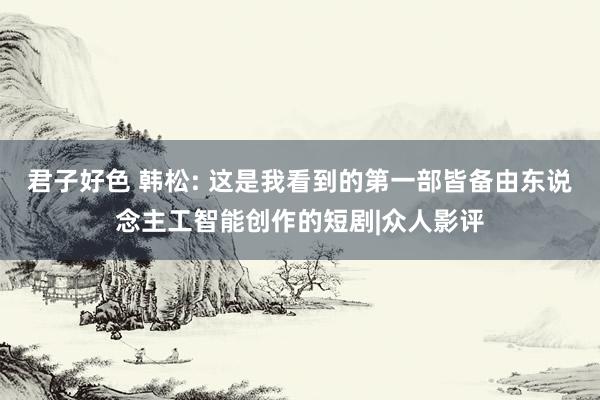 君子好色 韩松: 这是我看到的第一部皆备由东说念主工智能创作的短剧|众人影评