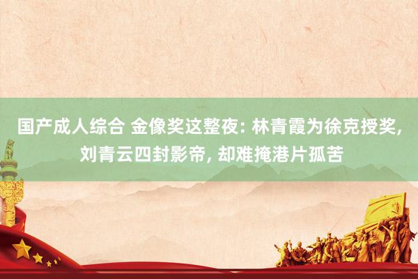 国产成人综合 金像奖这整夜: 林青霞为徐克授奖， 刘青云四封影帝， 却难掩港片孤苦