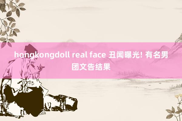 hongkongdoll real face 丑闻曝光! 有名男团文告结果