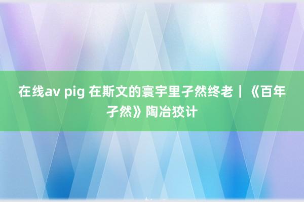在线av pig 在斯文的寰宇里孑然终老｜《百年孑然》陶冶狡计
