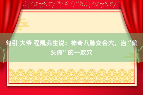 勾引 大爷 程凯养生说：神奇八脉交会穴，治“偏头痛”的一双穴