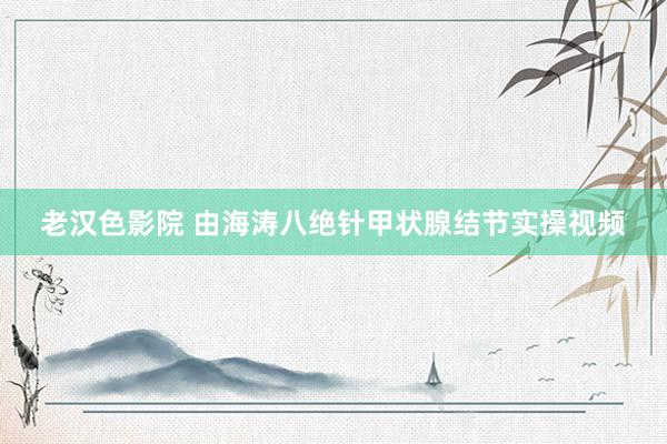 老汉色影院 由海涛八绝针甲状腺结节实操视频