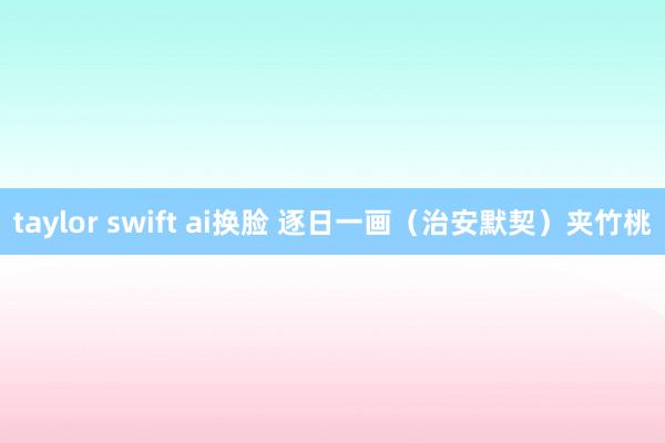 taylor swift ai换脸 逐日一画（治安默契）夹竹桃
