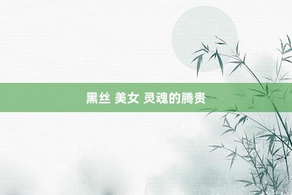 黑丝 美女 灵魂的腾贵