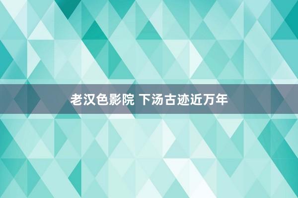 老汉色影院 下汤古迹近万年