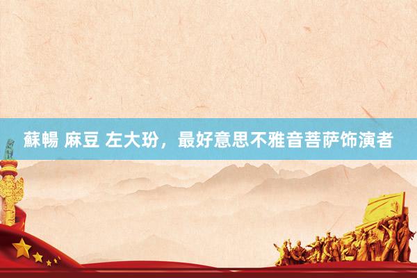 蘇暢 麻豆 左大玢，最好意思不雅音菩萨饰演者