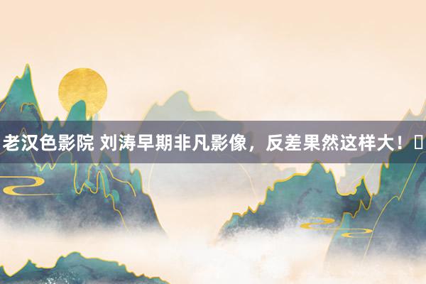 老汉色影院 刘涛早期非凡影像，反差果然这样大！​
