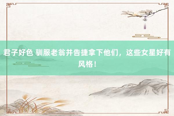 君子好色 驯服老翁并告捷拿下他们，这些女星好有风格！