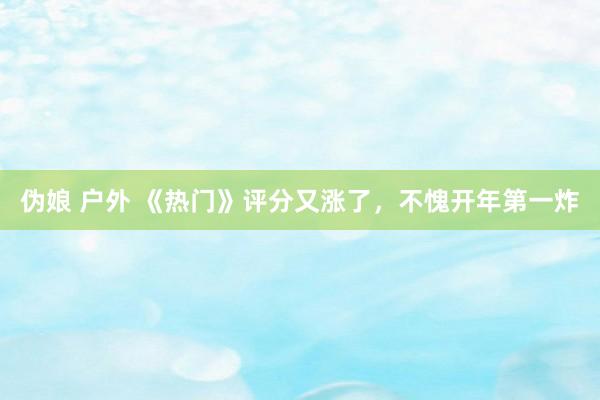 伪娘 户外 《热门》评分又涨了，不愧开年第一炸