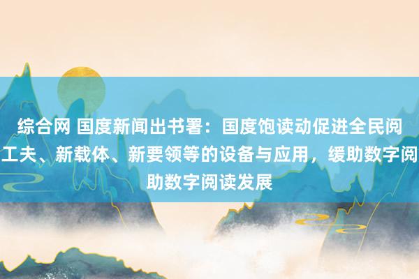 综合网 国度新闻出书署：国度饱读动促进全民阅读的新工夫、新载体、新要领等的设备与应用，缓助数字阅读发展